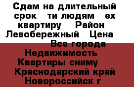 Сдам на длительный срок 6-ти людям 3-ех квартиру  › Район ­ Левобережный › Цена ­ 10 000 - Все города Недвижимость » Квартиры сниму   . Краснодарский край,Новороссийск г.